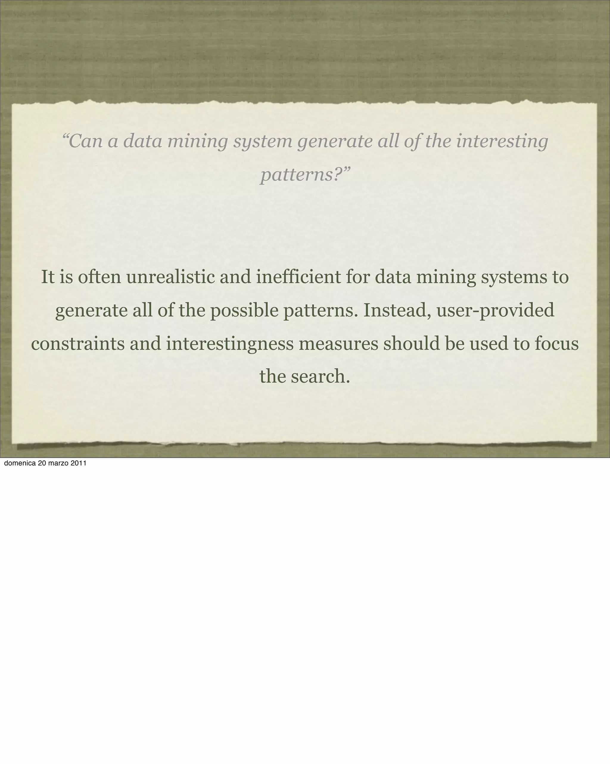 “Can a data mining system generate all of the interesting
patterns?”
It is often unrealistic and inefficient for data mining systems to
generate all of the possible patterns. Instead, user-provided
constraints and interestingness measures should be used to focus
the search.
domenica 20 marzo 2011
 
