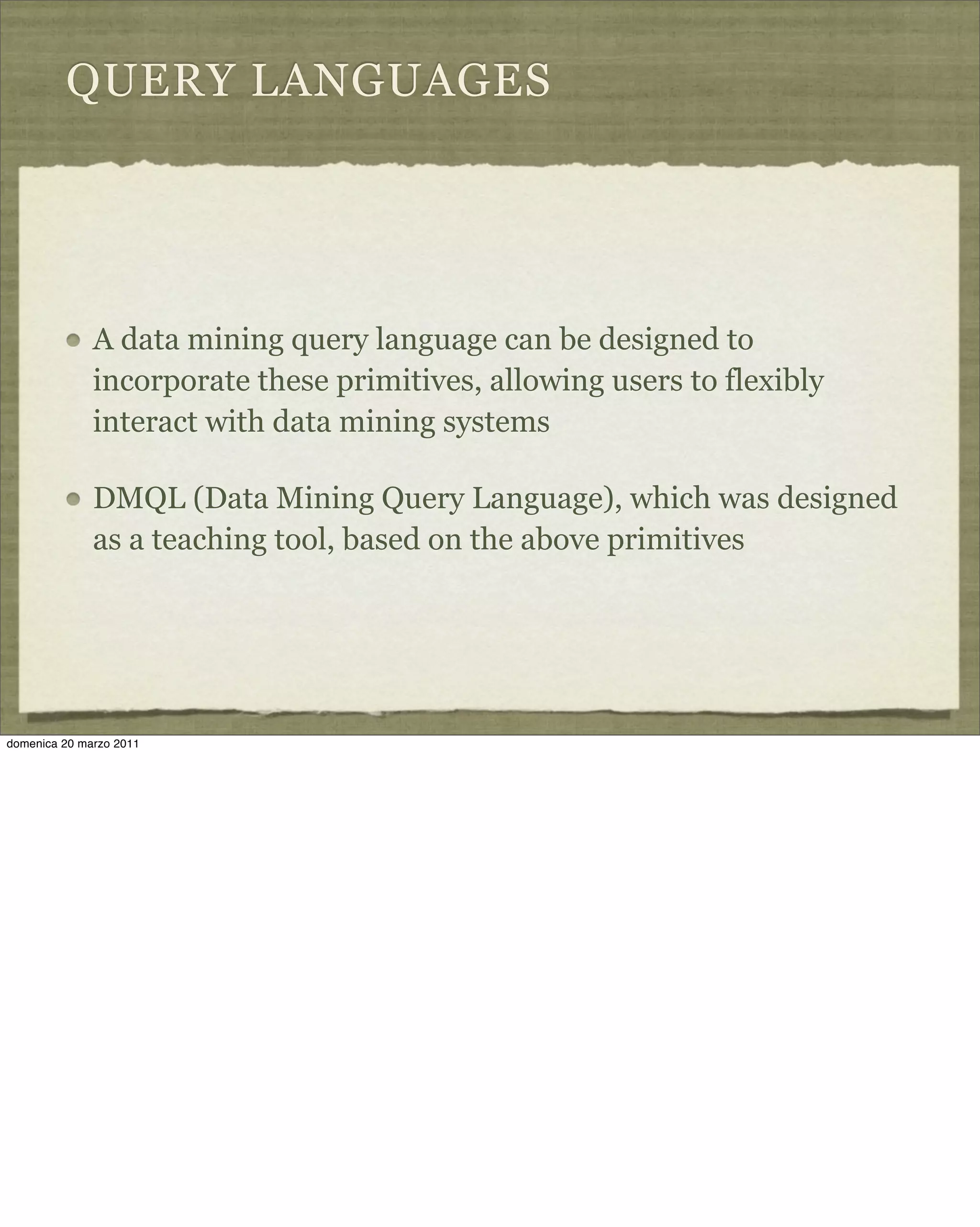 QUERY LANGUAGES
A data mining query language can be designed to
incorporate these primitives, allowing users to flexibly
interact with data mining systems
DMQL (Data Mining Query Language), which was designed
as a teaching tool, based on the above primitives
domenica 20 marzo 2011
 