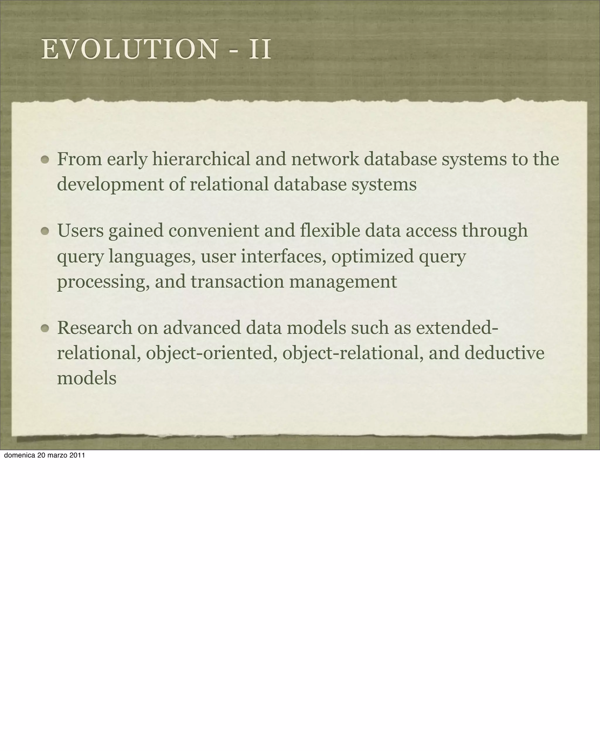EVOLUTION - II
From early hierarchical and network database systems to the
development of relational database systems
Users gained convenient and flexible data access through
query languages, user interfaces, optimized query
processing, and transaction management
Research on advanced data models such as extended-
relational, object-oriented, object-relational, and deductive
models
domenica 20 marzo 2011
 