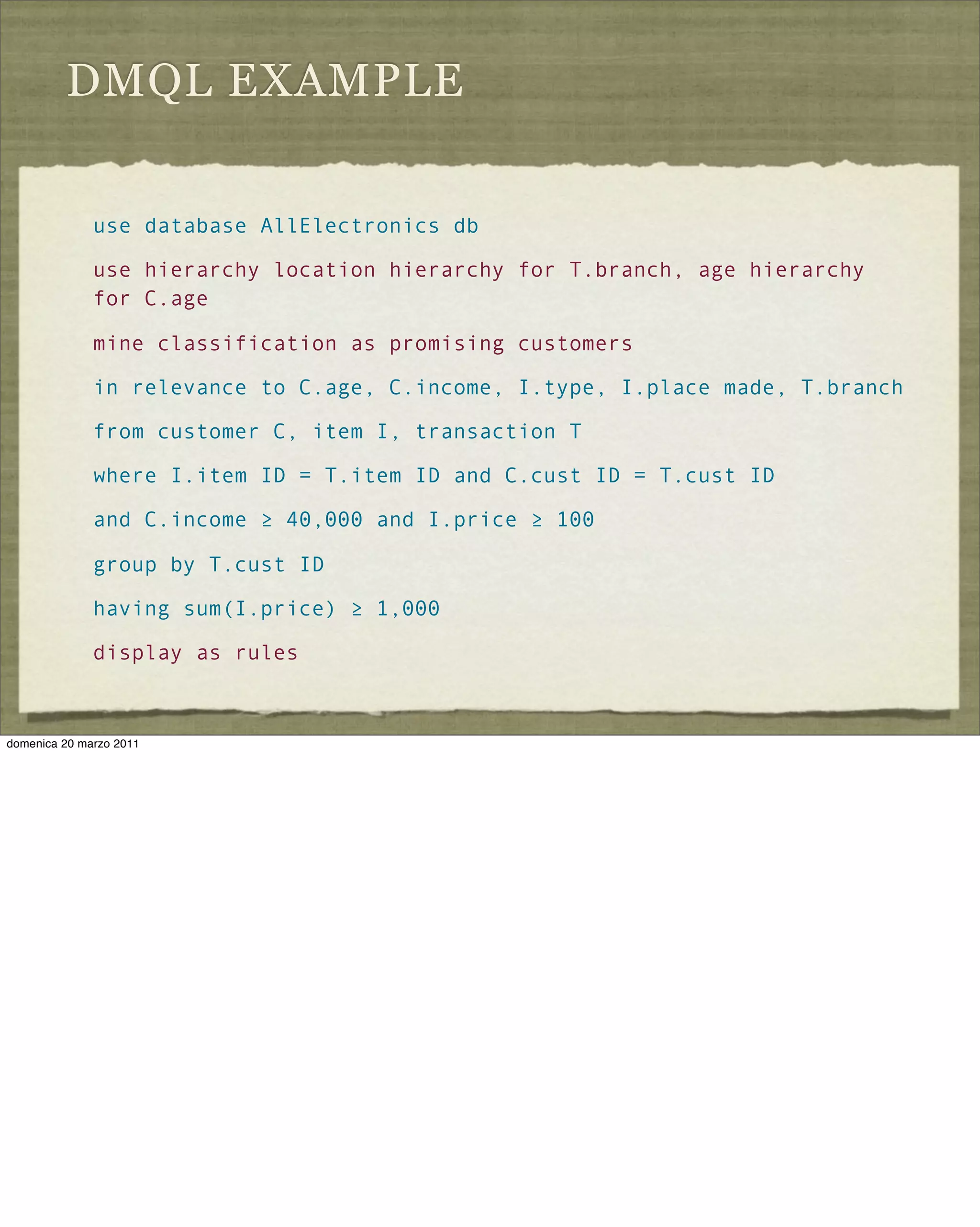 DMQL EXAMPLE
use database AllElectronics db
use hierarchy location hierarchy for T.branch, age hierarchy
for C.age
mine classification as promising customers
in relevance to C.age, C.income, I.type, I.place made, T.branch
from customer C, item I, transaction T
where I.item ID = T.item ID and C.cust ID = T.cust ID
and C.income ≥ 40,000 and I.price ≥ 100
group by T.cust ID
having sum(I.price) ≥ 1,000
display as rules
domenica 20 marzo 2011
 