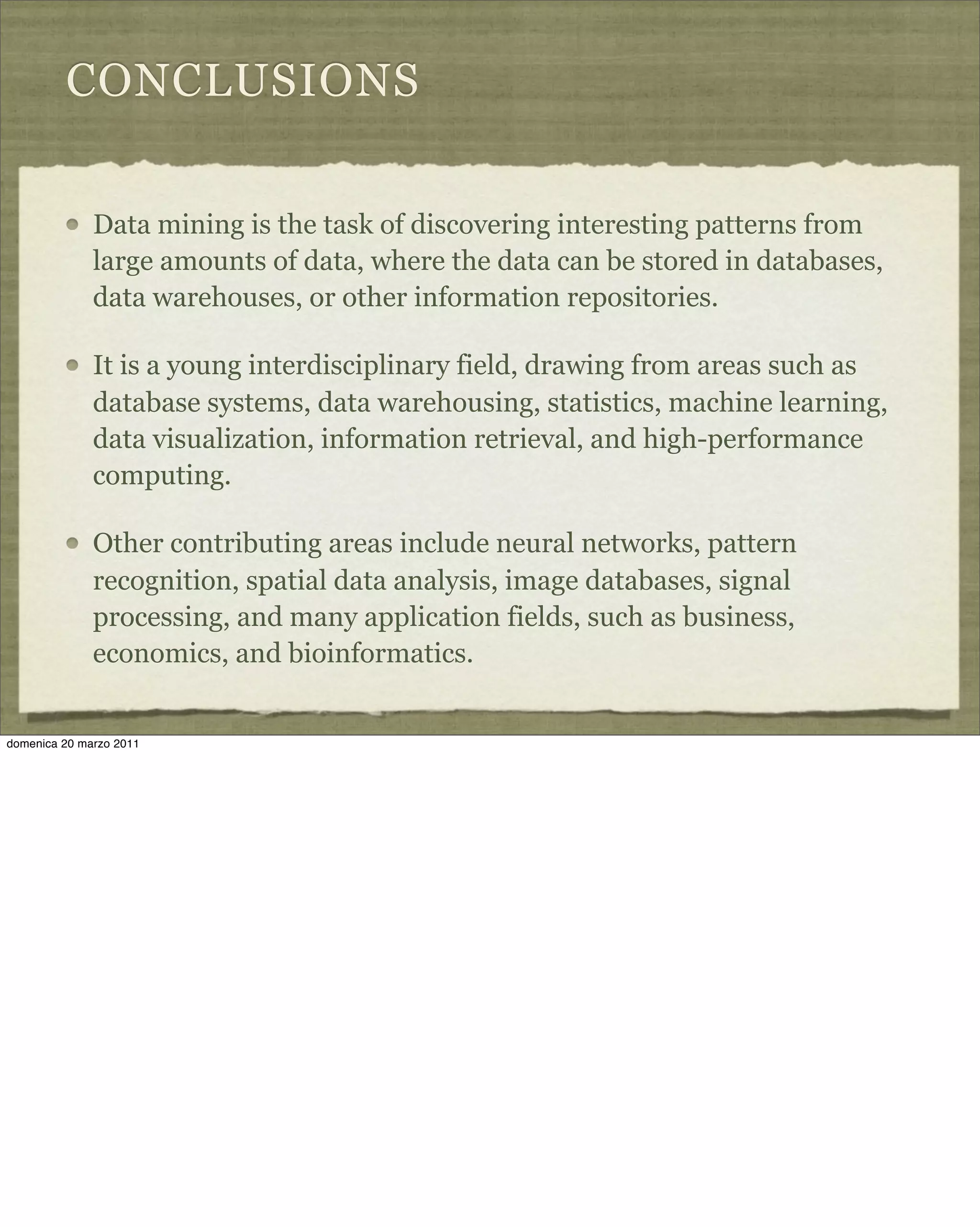 CONCLUSIONS
Data mining is the task of discovering interesting patterns from
large amounts of data, where the data can be stored in databases,
data warehouses, or other information repositories.
It is a young interdisciplinary field, drawing from areas such as
database systems, data warehousing, statistics, machine learning,
data visualization, information retrieval, and high-performance
computing.
Other contributing areas include neural networks, pattern
recognition, spatial data analysis, image databases, signal
processing, and many application fields, such as business,
economics, and bioinformatics.
domenica 20 marzo 2011
 