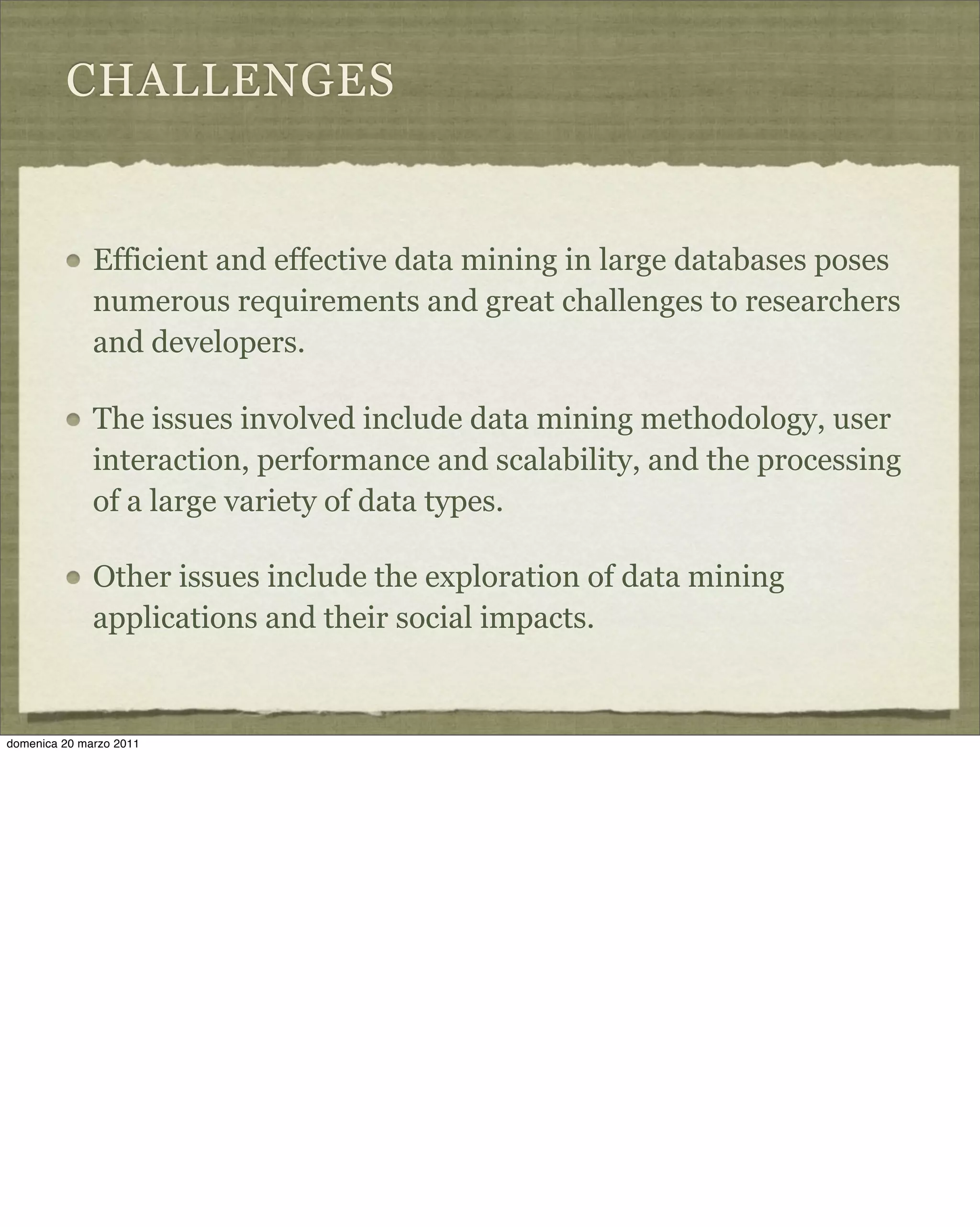 CHALLENGES
Efficient and effective data mining in large databases poses
numerous requirements and great challenges to researchers
and developers.
The issues involved include data mining methodology, user
interaction, performance and scalability, and the processing
of a large variety of data types.
Other issues include the exploration of data mining
applications and their social impacts.
domenica 20 marzo 2011
 