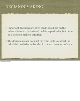 DECISION MAKING
Important decisions are often made based not on the
information-rich data stored in data repositories, but rather
on a decision maker’s intuition
The decision maker does not have the tools to extract the
valuable knowledge embedded in the vast amounts of data
domenica 20 marzo 2011
 