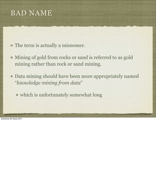 BAD NAME
The term is actually a misnomer.
Mining of gold from rocks or sand is referred to as gold
mining rather than rock or sand mining.
Data mining should have been more appropriately named
“knowledge mining from data”
which is unfortunately somewhat long
domenica 20 marzo 2011
 