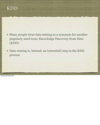 KDD
Many people treat data mining as a synonym for another
popularly used term, Knowledge Discovery from Data
(KDD)
Data mining is, instead, an (essential) step in the KDD
process
domenica 20 marzo 2011
 