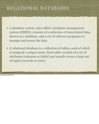 RELATIONAL DATABASES
A database system, also called a database management
system (DBMS), consists of a collection of interrelated data,
known as a database, and a set of software programs to
manage and access the data
A relational database is a collection of tables, each of which
is assigned a unique name. Each table consists of a set of
attributes (columns or fields) and usually stores a large set
of tuples (records or rows)
domenica 20 marzo 2011
 