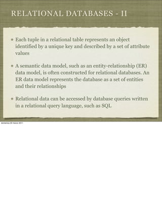 RELATIONAL DATABASES - II
Each tuple in a relational table represents an object
identified by a unique key and described by a set of attribute
values
A semantic data model, such as an entity-relationship (ER)
data model, is often constructed for relational databases. An
ER data model represents the database as a set of entities
and their relationships
Relational data can be accessed by database queries written
in a relational query language, such as SQL
domenica 20 marzo 2011
 