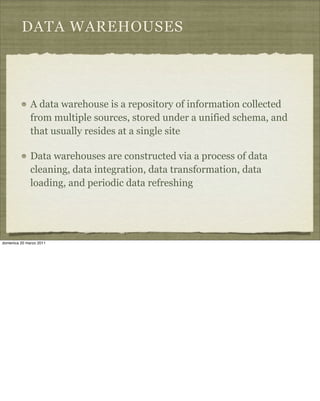 DATA WAREHOUSES
A data warehouse is a repository of information collected
from multiple sources, stored under a unified schema, and
that usually resides at a single site
Data warehouses are constructed via a process of data
cleaning, data integration, data transformation, data
loading, and periodic data refreshing
domenica 20 marzo 2011
 