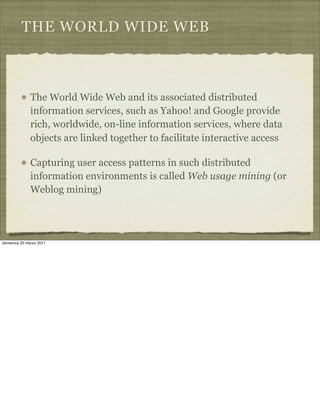 THE WORLD WIDE WEB
The World Wide Web and its associated distributed
information services, such as Yahoo! and Google provide
rich, worldwide, on-line information services, where data
objects are linked together to facilitate interactive access
Capturing user access patterns in such distributed
information environments is called Web usage mining (or
Weblog mining)
domenica 20 marzo 2011
 