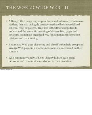 THE WORLD WIDE WEB - II
Although Web pages may appear fancy and informative to human
readers, they can be highly unstructured and lack a predefined
schema, type, or pattern. Thus it is difficult for computers to
understand the semantic meaning of diverse Web pages and
structure them in an organized way for systematic information
retrieval and data mining.
Automated Web page clustering and classification help group and
arrange Web pages in a multidimensional manner based on their
contents.
Web community analysis helps identify hidden Web social
networks and communities and observe their evolution
domenica 20 marzo 2011
 