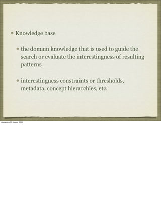 Knowledge base
the domain knowledge that is used to guide the
search or evaluate the interestingness of resulting
patterns
interestingness constraints or thresholds,
metadata, concept hierarchies, etc.
domenica 20 marzo 2011
 