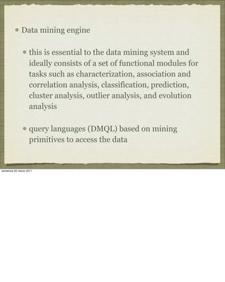 Data mining engine
this is essential to the data mining system and
ideally consists of a set of functional modules for
tasks such as characterization, association and
correlation analysis, classification, prediction,
cluster analysis, outlier analysis, and evolution
analysis
query languages (DMQL) based on mining
primitives to access the data
domenica 20 marzo 2011
 