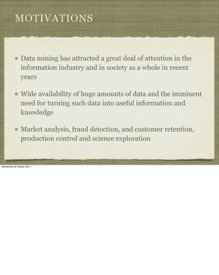 MOTIVATIONS
Data mining has attracted a great deal of attention in the
information industry and in society as a whole in recent
years
Wide availability of huge amounts of data and the imminent
need for turning such data into useful information and
knowledge
Market analysis, fraud detection, and customer retention,
production control and science exploration
domenica 20 marzo 2011
 