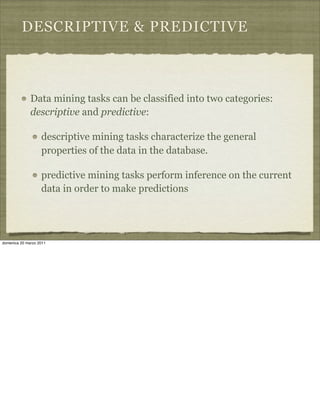 DESCRIPTIVE & PREDICTIVE
Data mining tasks can be classified into two categories:
descriptive and predictive:
descriptive mining tasks characterize the general
properties of the data in the database.
predictive mining tasks perform inference on the current
data in order to make predictions
domenica 20 marzo 2011
 
