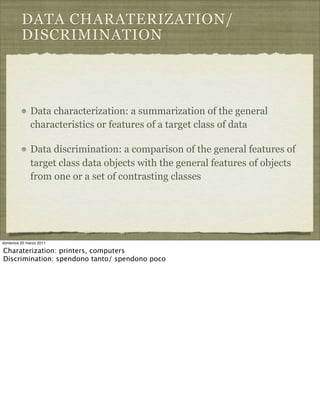 DATA CHARATERIZATION/
DISCRIMINATION
Data characterization: a summarization of the general
characteristics or features of a target class of data
Data discrimination: a comparison of the general features of
target class data objects with the general features of objects
from one or a set of contrasting classes
domenica 20 marzo 2011
Charaterization: printers, computers
Discrimination: spendono tanto/ spendono poco
 