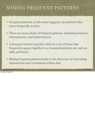 MINING FREQUENT PATTERNS
Frequent patterns, as the name suggests, are patterns that
occur frequently in data.
There are many kinds of frequent patterns, including itemsets,
subsequences, and substructures.
A frequent itemset typically refers to a set of items that
frequently appear together in a transactional data set, such as
milk and bread
Mining frequent patterns leads to the discovery of interesting
associations and correlations within data
domenica 20 marzo 2011
 