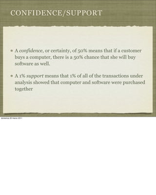 CONFIDENCE/SUPPORT
A confidence, or certainty, of 50% means that if a customer
buys a computer, there is a 50% chance that she will buy
software as well.
A 1% support means that 1% of all of the transactions under
analysis showed that computer and software were purchased
together
domenica 20 marzo 2011
 