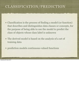 CLASSIFICATION/PREDICTION
Classification is the process of finding a model (or function)
that describes and distinguishes data classes or concepts, for
the purpose of being able to use the model to predict the
class of objects whose class label is unknown
The derived model is based on the analysis of a set of
training data
prediction models continuous-valued functions
domenica 20 marzo 2011
 