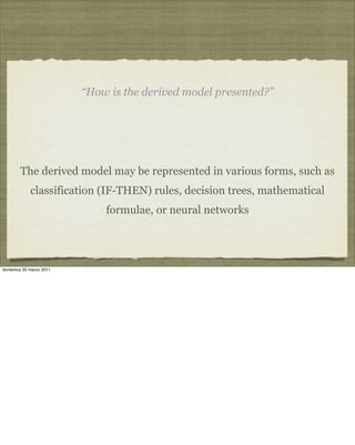 “How is the derived model presented?”
The derived model may be represented in various forms, such as
classification (IF-THEN) rules, decision trees, mathematical
formulae, or neural networks
domenica 20 marzo 2011
 