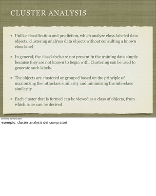 CLUSTER ANALYSIS
Unlike classification and prediction, which analyze class-labeled data
objects, clustering analyzes data objects without consulting a known
class label
In general, the class labels are not present in the training data simply
because they are not known to begin with. Clustering can be used to
generate such labels.
The objects are clustered or grouped based on the principle of
maximizing the intraclass similarity and minimizing the interclass
similarity
Each cluster that is formed can be viewed as a class of objects, from
which rules can be derived
domenica 20 marzo 2011
esempio: cluster analysis dei compratori
 