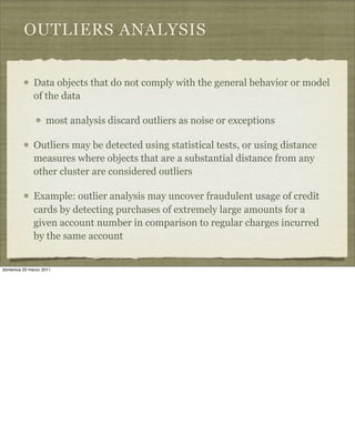 OUTLIERS ANALYSIS
Data objects that do not comply with the general behavior or model
of the data
most analysis discard outliers as noise or exceptions
Outliers may be detected using statistical tests, or using distance
measures where objects that are a substantial distance from any
other cluster are considered outliers
Example: outlier analysis may uncover fraudulent usage of credit
cards by detecting purchases of extremely large amounts for a
given account number in comparison to regular charges incurred
by the same account
domenica 20 marzo 2011
 