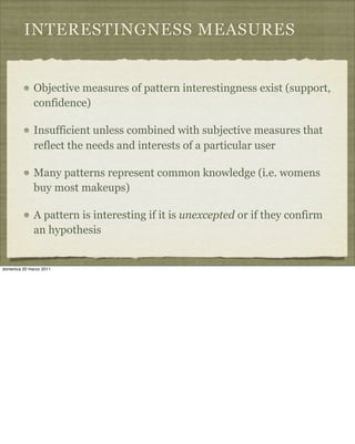 INTERESTINGNESS MEASURES
Objective measures of pattern interestingness exist (support,
confidence)
Insufficient unless combined with subjective measures that
reflect the needs and interests of a particular user
Many patterns represent common knowledge (i.e. womens
buy most makeups)
A pattern is interesting if it is unexcepted or if they confirm
an hypothesis
domenica 20 marzo 2011
 