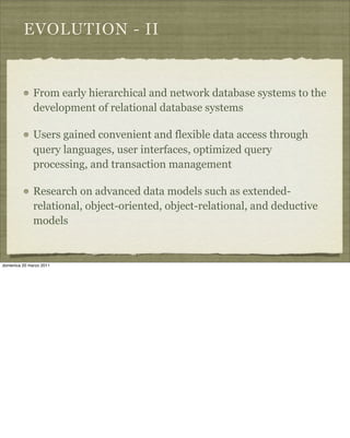 EVOLUTION - II
From early hierarchical and network database systems to the
development of relational database systems
Users gained convenient and flexible data access through
query languages, user interfaces, optimized query
processing, and transaction management
Research on advanced data models such as extended-
relational, object-oriented, object-relational, and deductive
models
domenica 20 marzo 2011
 
