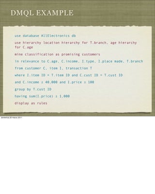 DMQL EXAMPLE
use database AllElectronics db
use hierarchy location hierarchy for T.branch, age hierarchy
for C.age
mine classification as promising customers
in relevance to C.age, C.income, I.type, I.place made, T.branch
from customer C, item I, transaction T
where I.item ID = T.item ID and C.cust ID = T.cust ID
and C.income ≥ 40,000 and I.price ≥ 100
group by T.cust ID
having sum(I.price) ≥ 1,000
display as rules
domenica 20 marzo 2011
 