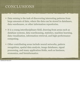 CONCLUSIONS
Data mining is the task of discovering interesting patterns from
large amounts of data, where the data can be stored in databases,
data warehouses, or other information repositories.
It is a young interdisciplinary field, drawing from areas such as
database systems, data warehousing, statistics, machine learning,
data visualization, information retrieval, and high-performance
computing.
Other contributing areas include neural networks, pattern
recognition, spatial data analysis, image databases, signal
processing, and many application fields, such as business,
economics, and bioinformatics.
domenica 20 marzo 2011
 