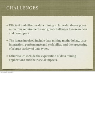 CHALLENGES
Efficient and effective data mining in large databases poses
numerous requirements and great challenges to researchers
and developers.
The issues involved include data mining methodology, user
interaction, performance and scalability, and the processing
of a large variety of data types.
Other issues include the exploration of data mining
applications and their social impacts.
domenica 20 marzo 2011
 