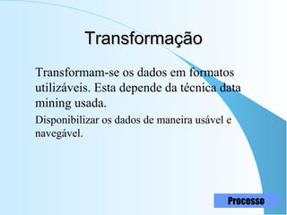 15
TransformaçãoTransformação
Transformam-se os dados em formatos
utilizáveis. Esta depende da técnica data
mining usada.
Disponibilizar os dados de maneira usável e
navegável.
Processo
 