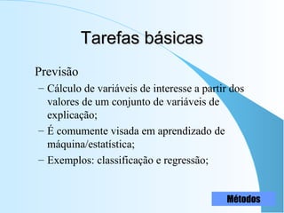 Tarefas básicasTarefas básicas
Previsão
– Cálculo de variáveis de interesse a partir dos
valores de um conjunto de variáveis de
explicação;
– É comumente visada em aprendizado de
máquina/estatística;
– Exemplos: classificação e regressão;
Métodos
 