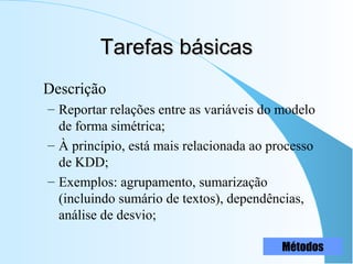 Tarefas básicasTarefas básicas
Descrição
– Reportar relações entre as variáveis do modelo
de forma simétrica;
– À princípio, está mais relacionada ao processo
de KDD;
– Exemplos: agrupamento, sumarização
(incluindo sumário de textos), dependências,
análise de desvio;
Métodos
 