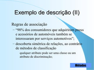 Exemplo de descrição (II)Exemplo de descrição (II)
Regras de associação
– “98% dos consumidores que adquiriram pneus
e acessórios de automóveis também se
interessaram por serviços automotivos”;
– descoberta simétrica de relações, ao contrário
de métodos de classificação
qualquer atributo pode ser uma classe ou um
atributo de discriminação;
Métodos
 
