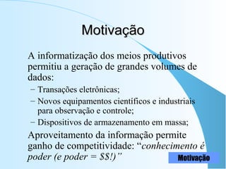 MotivaçãoMotivação
A informatização dos meios produtivos
permitiu a geração de grandes volumes de
dados:
– Transações eletrônicas;
– Novos equipamentos científicos e industriais
para observação e controle;
– Dispositivos de armazenamento em massa;
Aproveitamento da informação permite
ganho de competitividade: “conhecimento é
poder (e poder = $$!)” Motivação
 