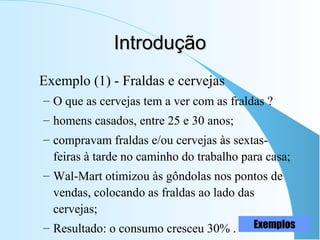 IntroduçãoIntrodução
Exemplo (1) - Fraldas e cervejas
– O que as cervejas tem a ver com as fraldas ?
– homens casados, entre 25 e 30 anos;
– compravam fraldas e/ou cervejas às sextas-
feiras à tarde no caminho do trabalho para casa;
– Wal-Mart otimizou às gôndolas nos pontos de
vendas, colocando as fraldas ao lado das
cervejas;
– Resultado: o consumo cresceu 30% . Exemplos
 