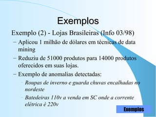 ExemplosExemplos
Exemplo (2) - Lojas Brasileiras (Info 03/98)
– Aplicou 1 milhão de dólares em técnicas de data
mining
– Reduziu de 51000 produtos para 14000 produtos
oferecidos em suas lojas.
– Exemplo de anomalias detectadas:
– Roupas de inverno e guarda chuvas encalhadas no
nordeste
– Batedeiras 110v a venda em SC onde a corrente
elétrica é 220v
Exemplos
 