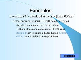 ExemplosExemplos
Exemplo (3) - Bank of America (Info 03/98)
– Selecionou entre seus 36 milhões de clientes
Aqueles com menor risco de dar calotes
Tinham filhos com idades entre 18 e 21 anos
Resultado em três anos o banco lucrou 30 milhões de
dólares com a carteira de empréstimos.
Exemplos
 
