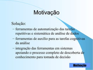 MotivaçãoMotivação
Solução:
– ferramentas de automatização das tarefas
repetitivas e sistemática de análise de dados
– ferramentas de auxílio para as tarefas cognitivas
da análise
– integração das ferramentas em sistemas
apoiando o processo completo de descoberta de
conhecimento para tomada de decisão
Motivação
 