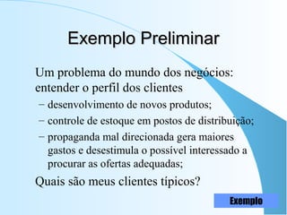 Exemplo PreliminarExemplo Preliminar
Um problema do mundo dos negócios:
entender o perfil dos clientes
– desenvolvimento de novos produtos;
– controle de estoque em postos de distribuição;
– propaganda mal direcionada gera maiores
gastos e desestimula o possível interessado a
procurar as ofertas adequadas;
Quais são meus clientes típicos?
Exemplo
 