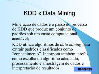 KDD x Data MiningKDD x Data Mining
Mineração de dados é o passo do processo
de KDD que produz um conjunto de
padrões sob um custo computacional
aceitável;
KDD utiliza algoritmos de data mining para
extrair padrões classificados como
“conhecimento”. Incorpora também tarefas
como escolha do algoritmo adequado,
processamento e amostragem de dados e
interpretação de resultados; Conceitos
 