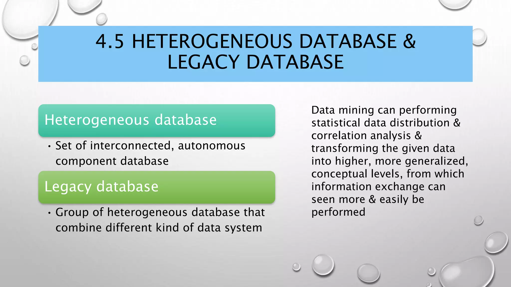 4.5 HETEROGENEOUS DATABASE &
LEGACY DATABASE
Heterogeneous database
• Set of interconnected, autonomous
component database
Legacy database
• Group of heterogeneous database that
combine different kind of data system
Data mining can performing
statistical data distribution &
correlation analysis &
transforming the given data
into higher, more generalized,
conceptual levels, from which
information exchange can
seen more & easily be
performed
 