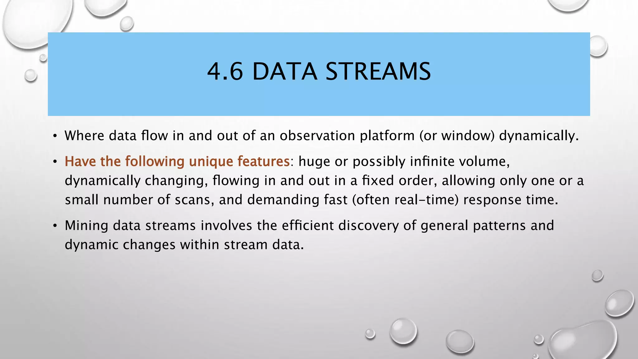 4.6 DATA STREAMS
• Where data ﬂow in and out of an observation platform (or window) dynamically.
• Have the following unique features: huge or possibly inﬁnite volume,
dynamically changing, ﬂowing in and out in a ﬁxed order, allowing only one or a
small number of scans, and demanding fast (often real-time) response time.
• Mining data streams involves the efﬁcient discovery of general patterns and
dynamic changes within stream data.
 
