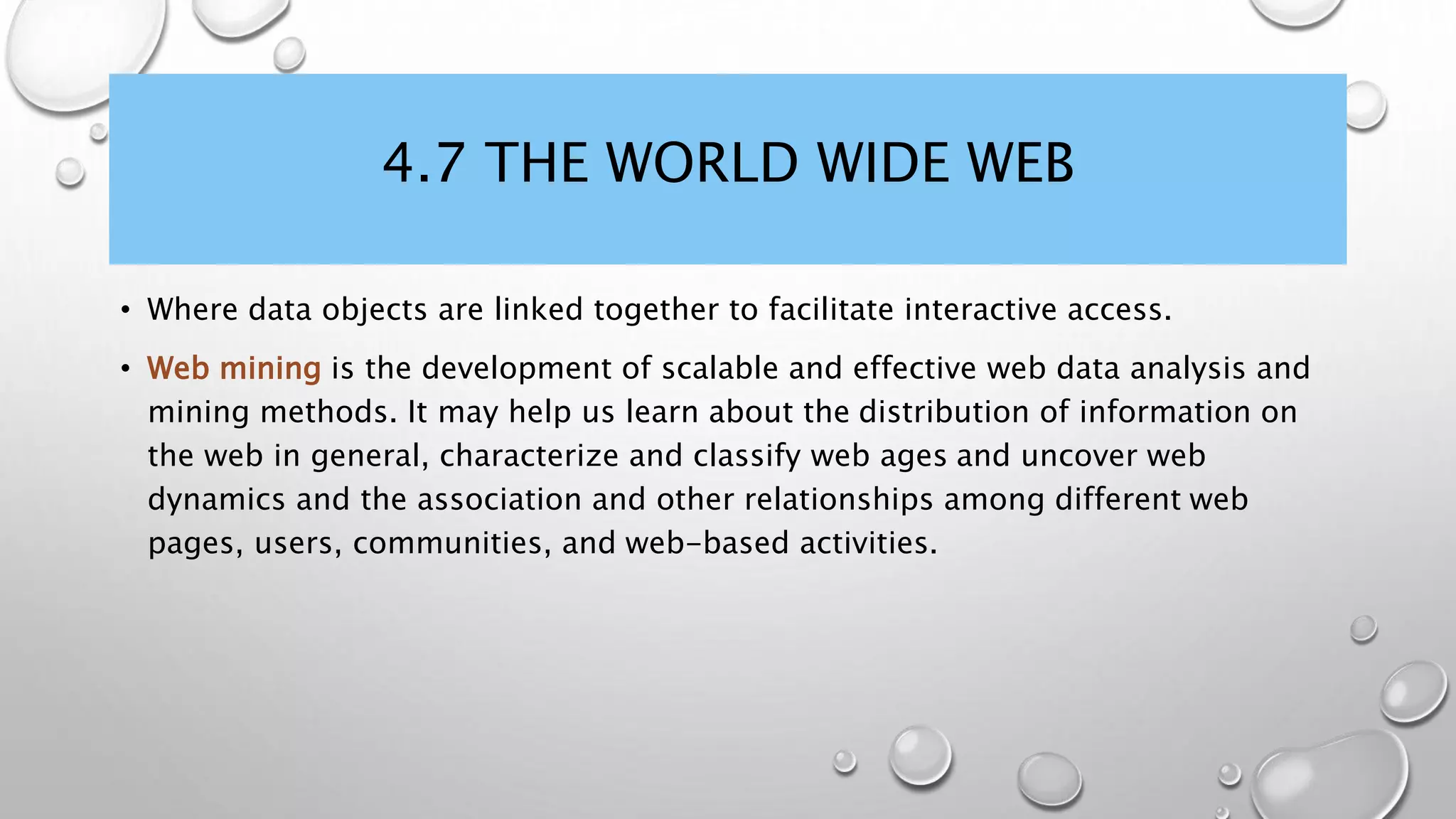 4.7 THE WORLD WIDE WEB
• Where data objects are linked together to facilitate interactive access.
• Web mining is the development of scalable and effective web data analysis and
mining methods. It may help us learn about the distribution of information on
the web in general, characterize and classify web ages and uncover web
dynamics and the association and other relationships among different web
pages, users, communities, and web-based activities.
 