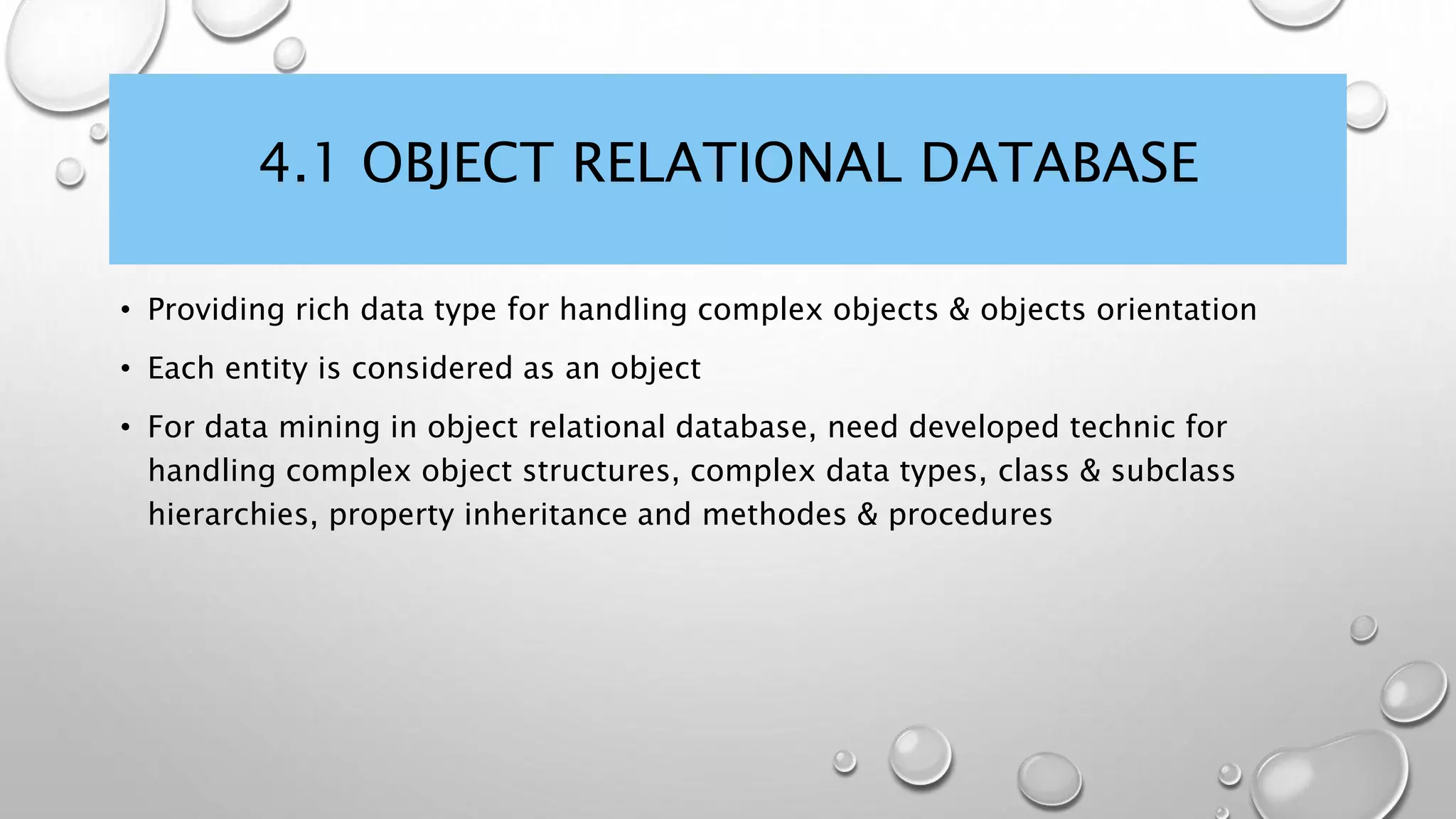 4.1 OBJECT RELATIONAL DATABASE
• Providing rich data type for handling complex objects & objects orientation
• Each entity is considered as an object
• For data mining in object relational database, need developed technic for
handling complex object structures, complex data types, class & subclass
hierarchies, property inheritance and methodes & procedures
 