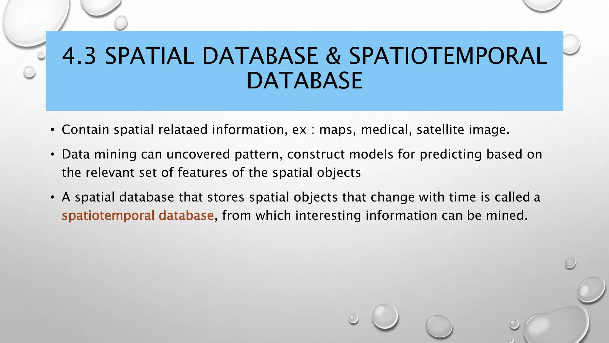 4.3 SPATIAL DATABASE & SPATIOTEMPORAL
DATABASE
• Contain spatial relataed information, ex : maps, medical, satellite image.
• Data mining can uncovered pattern, construct models for predicting based on
the relevant set of features of the spatial objects
• A spatial database that stores spatial objects that change with time is called a
spatiotemporal database, from which interesting information can be mined.
 