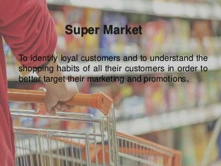 Super Market
To identify loyal customers and to understand the
shopping habits of all their customers in order to
better target their marketing and promotions.
 