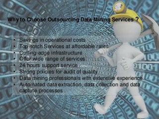 Why to Choose Outsourcing Data Mining Services ?
• Savings in operational costs
• Top notch Services at affordable rates
• Cutting-edge infrastructure
• Offer wide range of services
• 24 hours support service
• Strong policies for audit of quality
• Data mining professionals with extensive experience
• Automated data extraction, data collection and data
capture processes
 