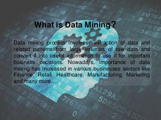 Data mining process involves extraction of data and
related patterns from large volumes of raw data and
convert it into useful information to use it for important
business decisions. Nowadays, importance of data
mining has increased in various businesses sectors like
Finance, Retail, Healthcare, Manufacturing, Marketing
and many more….
What is Data Mining?
 