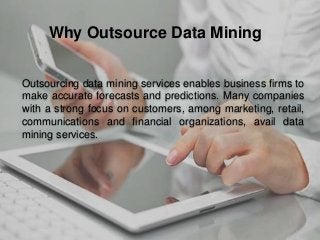 Outsourcing data mining services enables business firms to
make accurate forecasts and predictions. Many companies
with a strong focus on customers, among marketing, retail,
communications and financial organizations, avail data
mining services.
Why Outsource Data Mining
 